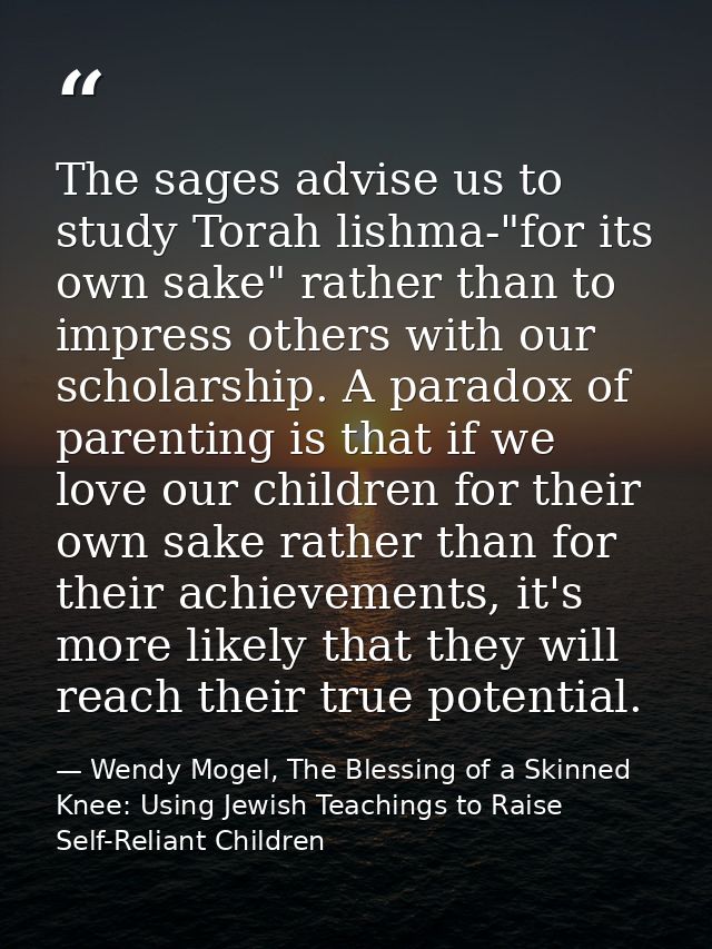 The sages advise us to study Torah lishma-"for its own sake" rather than to impress others with our scholarship. A parad — Wendy Mogel, The Blessing of a Skinned Knee: Using Jewish Teachings to Raise Self-Reliant Children