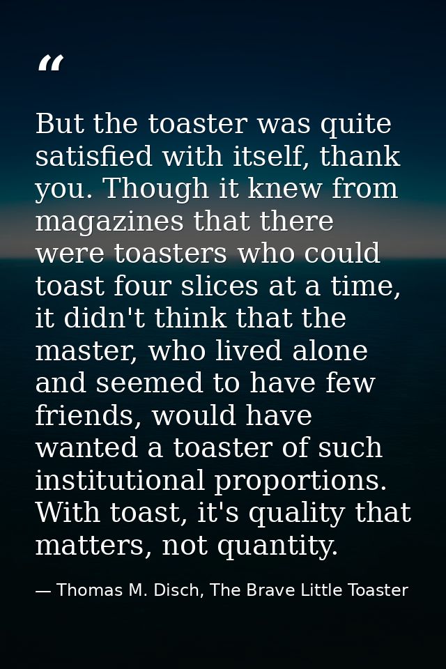 But the toaster was quite satisfied with itself, thank you. Though it knew from magazines that there were toasters who c — Thomas M. Disch, The Brave Little Toaster