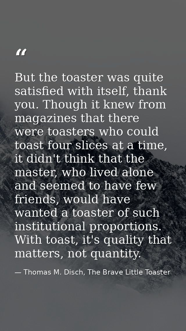 But the toaster was quite satisfied with itself, thank you. Though it knew from magazines that there were toasters who c — Thomas M. Disch, The Brave Little Toaster