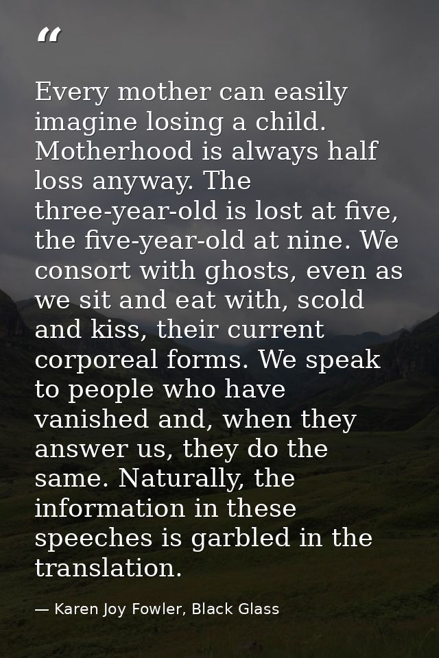 Every mother can easily imagine losing a child. Motherhood is always half loss anyway. The three-year-old is lost at fiv — Karen Joy Fowler, Black Glass