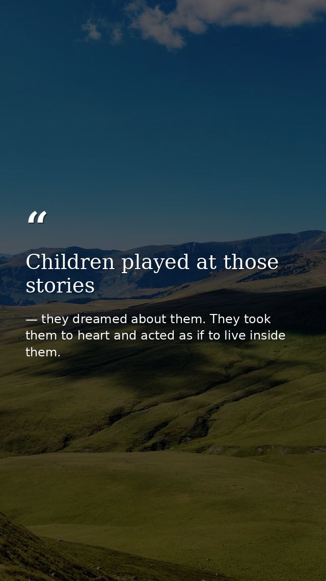 Children played at those stories — they dreamed about them. They took them to heart and acted as if to live inside them.