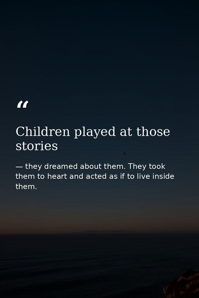 Children played at those stories — they dreamed about them. They took them to heart and acted as if to live inside them.