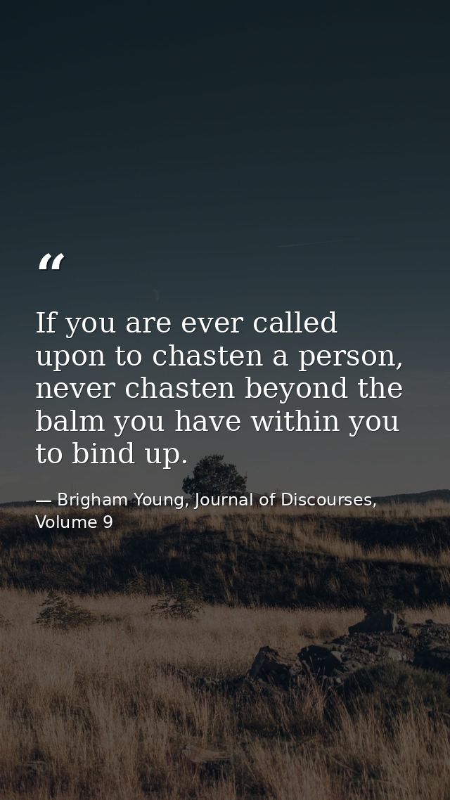 If you are ever called upon to chasten a person, never chasten beyond the balm you have within you to bind up. — Brigham Young, Journal of Discourses, Volume 9