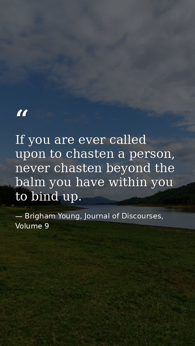 If you are ever called upon to chasten a person, never chasten beyond the balm you have within you to bind up. — Brigham Young, Journal of Discourses, Volume 9