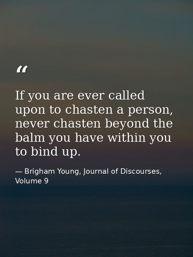 If you are ever called upon to chasten a person, never chasten beyond the balm you have within you to bind up. — Brigham Young, Journal of Discourses, Volume 9