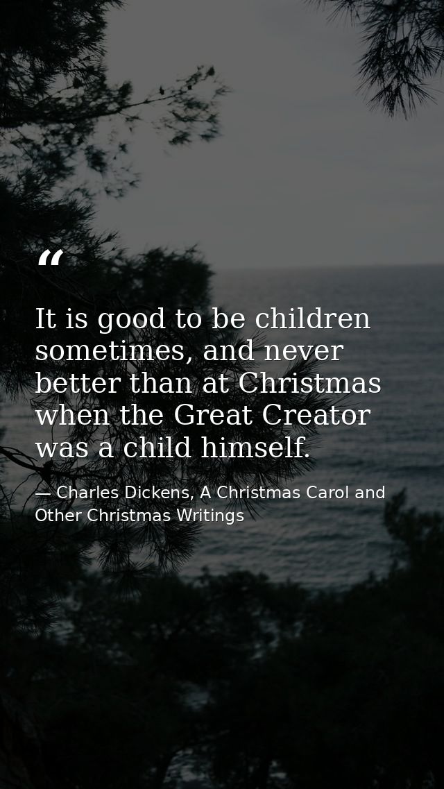 It is good to be children sometimes, and never better than at Christmas when the Great Creator was a child himself. — Charles Dickens, A Christmas Carol and Other Christmas Writings