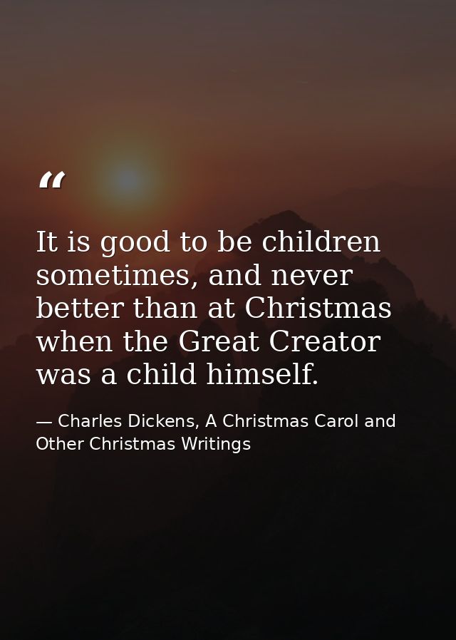 It is good to be children sometimes, and never better than at Christmas when the Great Creator was a child himself. — Charles Dickens, A Christmas Carol and Other Christmas Writings