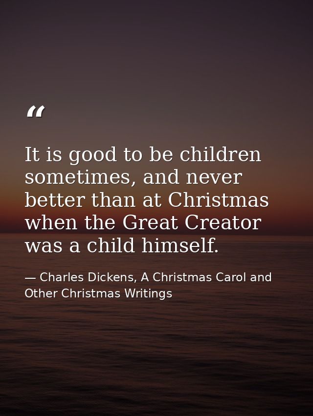 It is good to be children sometimes, and never better than at Christmas when the Great Creator was a child himself. — Charles Dickens, A Christmas Carol and Other Christmas Writings