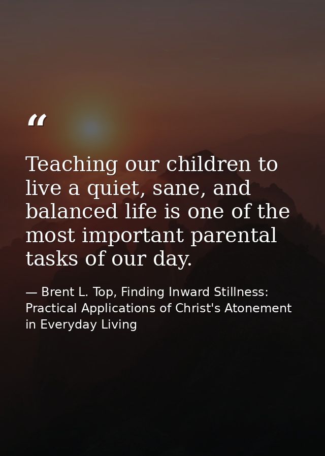 Teaching our children to live a quiet, sane, and balanced life is one of the most important parental tasks of our day. — Brent L. Top, Finding Inward Stillness:  Practical Applications of Christ's Atonement in Everyday Living