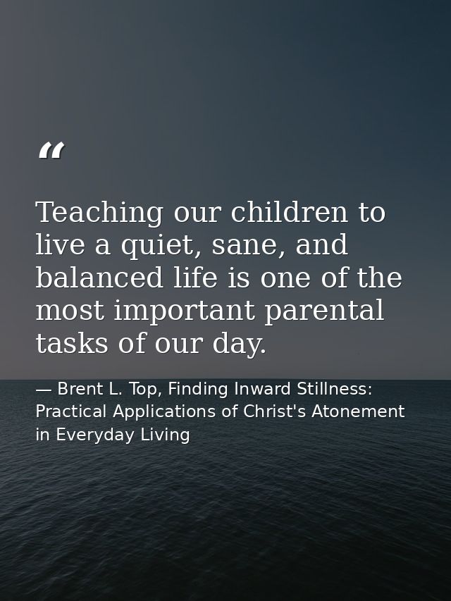 Teaching our children to live a quiet, sane, and balanced life is one of the most important parental tasks of our day. — Brent L. Top, Finding Inward Stillness:  Practical Applications of Christ's Atonement in Everyday Living
