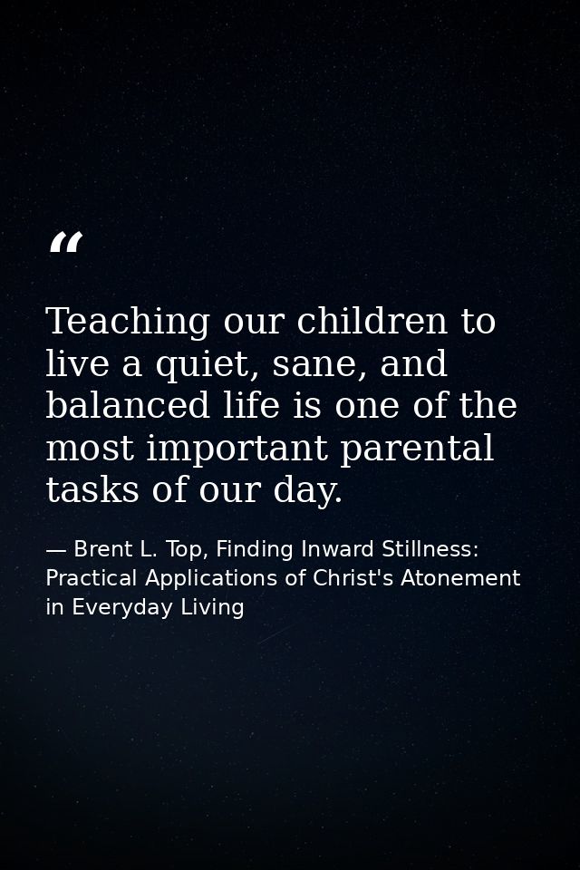 Teaching our children to live a quiet, sane, and balanced life is one of the most important parental tasks of our day. — Brent L. Top, Finding Inward Stillness:  Practical Applications of Christ's Atonement in Everyday Living