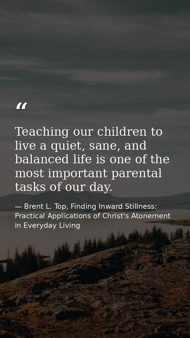 Teaching our children to live a quiet, sane, and balanced life is one of the most important parental tasks of our day. — Brent L. Top, Finding Inward Stillness:  Practical Applications of Christ's Atonement in Everyday Living