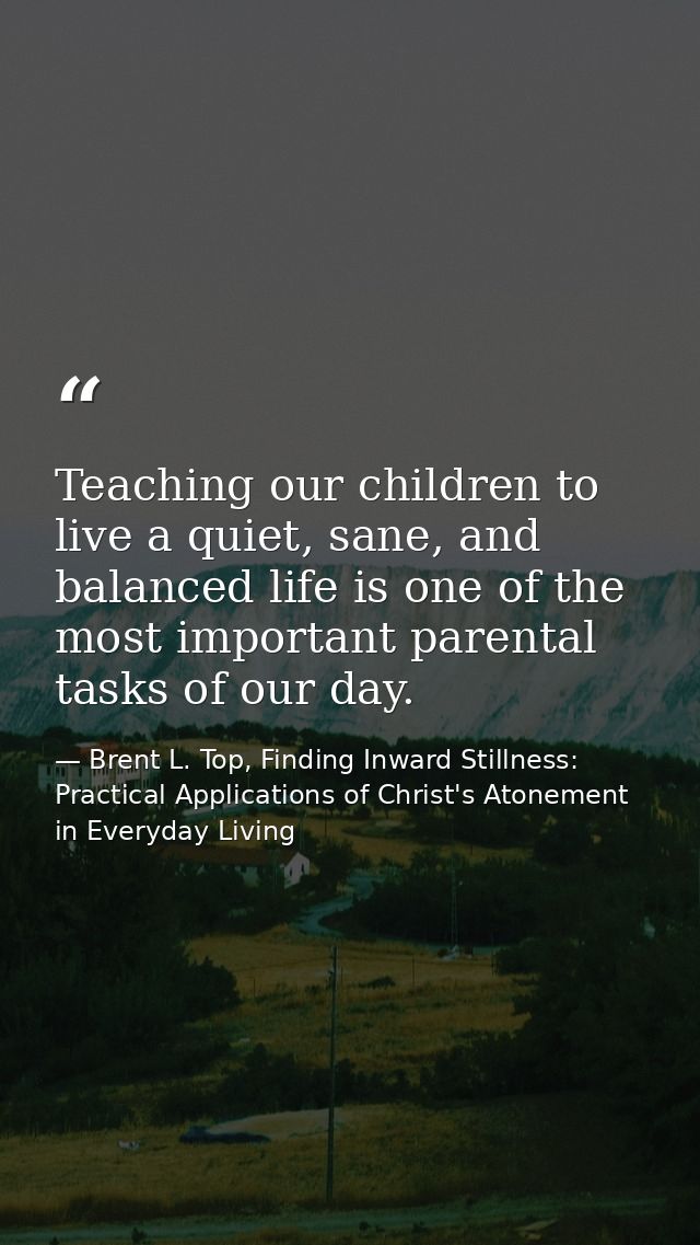 Teaching our children to live a quiet, sane, and balanced life is one of the most important parental tasks of our day. — Brent L. Top, Finding Inward Stillness:  Practical Applications of Christ's Atonement in Everyday Living