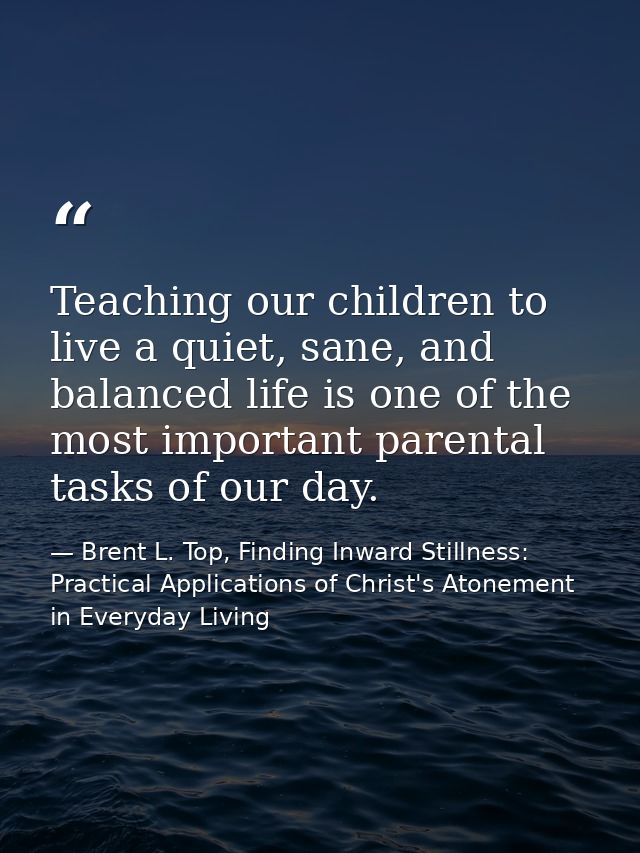 Teaching our children to live a quiet, sane, and balanced life is one of the most important parental tasks of our day. — Brent L. Top, Finding Inward Stillness:  Practical Applications of Christ's Atonement in Everyday Living