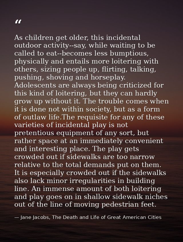 As children get older, this incidental outdoor activity--say, while waiting to be called to eat--becomes less bumptious, — Jane Jacobs, The Death and Life of Great American Cities