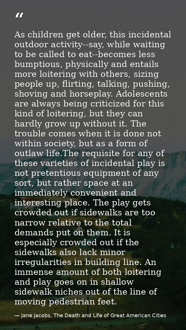 As children get older, this incidental outdoor activity--say, while waiting to be called to eat--becomes less bumptious, — Jane Jacobs, The Death and Life of Great American Cities