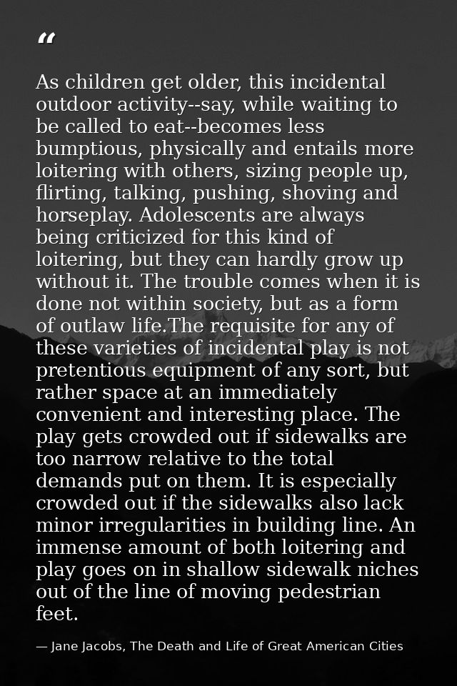As children get older, this incidental outdoor activity--say, while waiting to be called to eat--becomes less bumptious, — Jane Jacobs, The Death and Life of Great American Cities