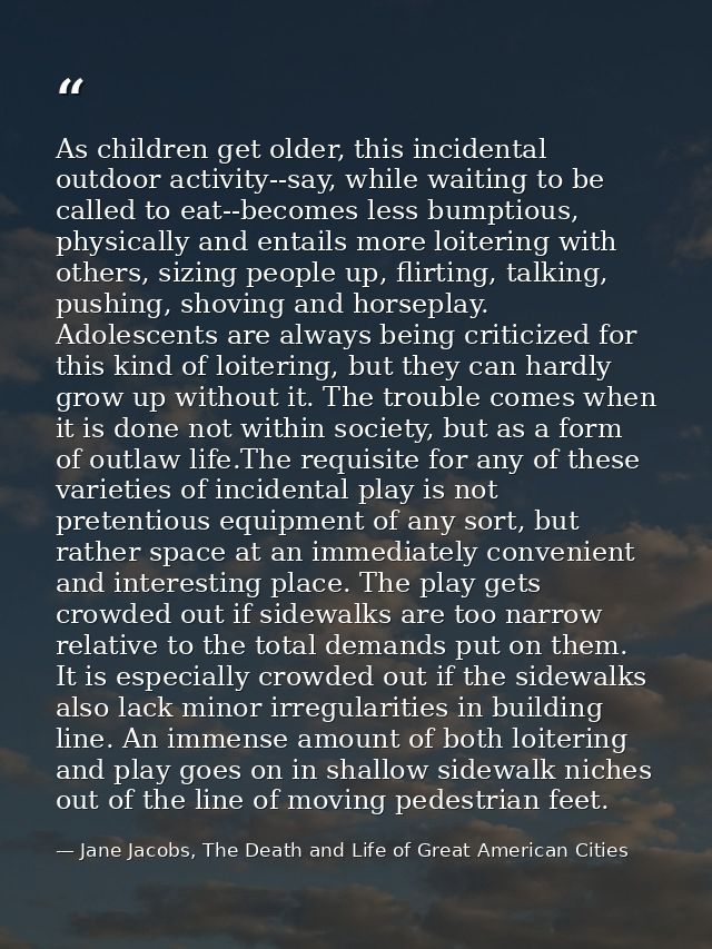 As children get older, this incidental outdoor activity--say, while waiting to be called to eat--becomes less bumptious, — Jane Jacobs, The Death and Life of Great American Cities