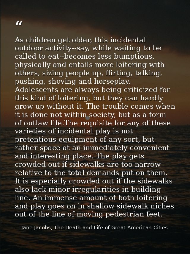 As children get older, this incidental outdoor activity--say, while waiting to be called to eat--becomes less bumptious, — Jane Jacobs, The Death and Life of Great American Cities
