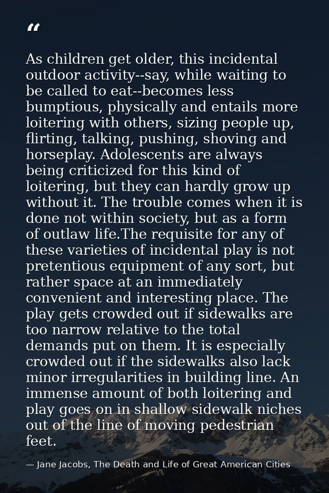 As children get older, this incidental outdoor activity--say, while waiting to be called to eat--becomes less bumptious, — Jane Jacobs, The Death and Life of Great American Cities