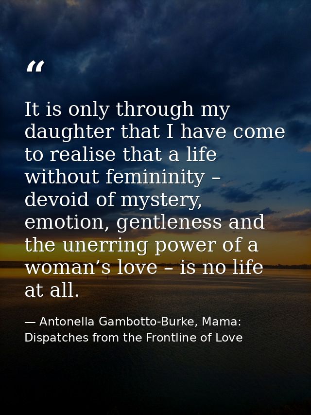 It is only through my daughter that I have come to realise that a life without femininity – devoid of mystery, emotion,  — Antonella Gambotto-Burke, Mama: Dispatches from the Frontline of Love