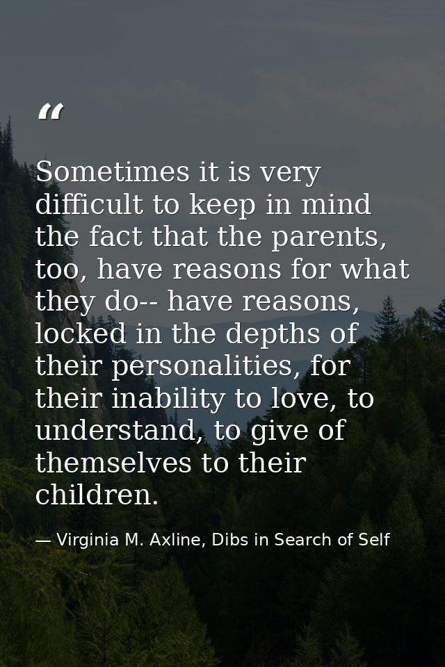 Sometimes it is very difficult to keep in mind the fact that the parents, too, have reasons for what they do-- have reas — Virginia M. Axline, Dibs in Search of Self