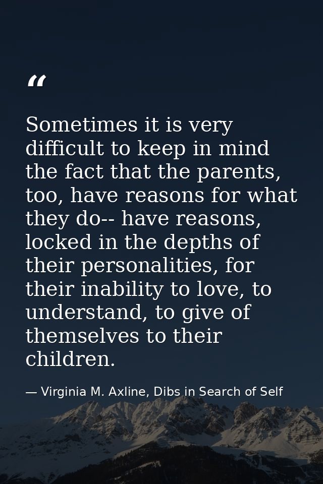 Sometimes it is very difficult to keep in mind the fact that the parents, too, have reasons for what they do-- have reas — Virginia M. Axline, Dibs in Search of Self