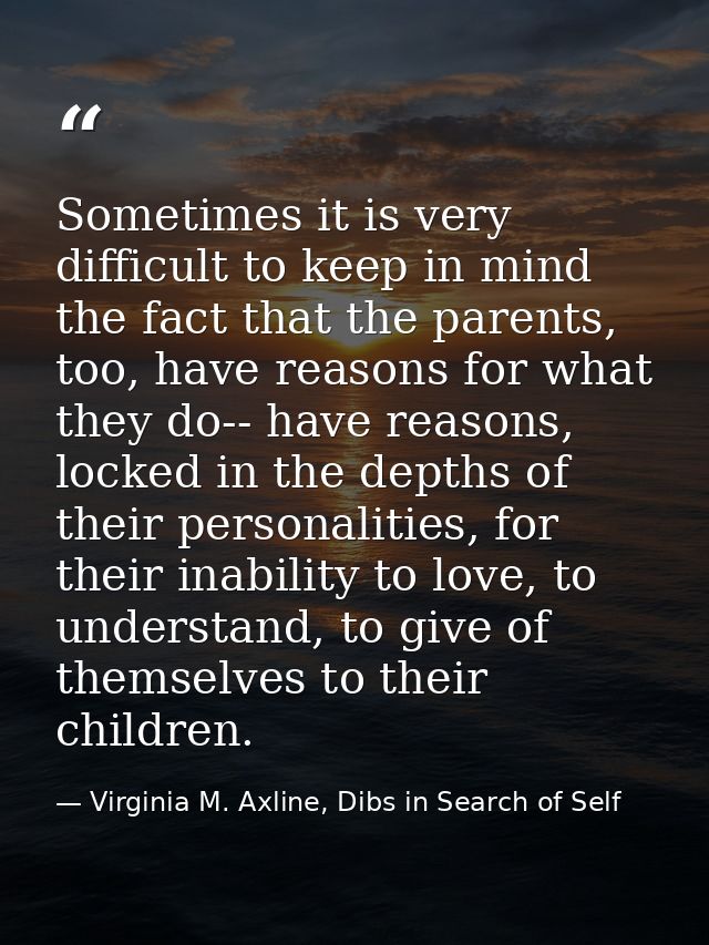Sometimes it is very difficult to keep in mind the fact that the parents, too, have reasons for what they do-- have reas — Virginia M. Axline, Dibs in Search of Self