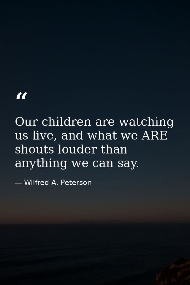 Our children are watching us live, and what we ARE shouts louder than anything we can say. — Wilfred A. Peterson