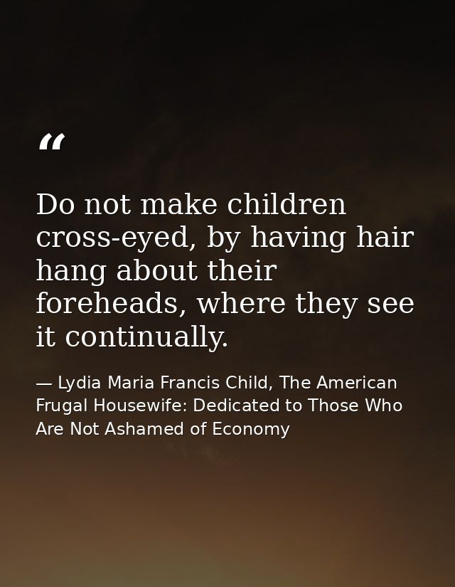 Do not make children cross-eyed, by having hair hang about their foreheads, where they see it continually. — Lydia Maria Francis Child, The American Frugal Housewife: Dedicated to Those Who Are Not Ashamed of Economy