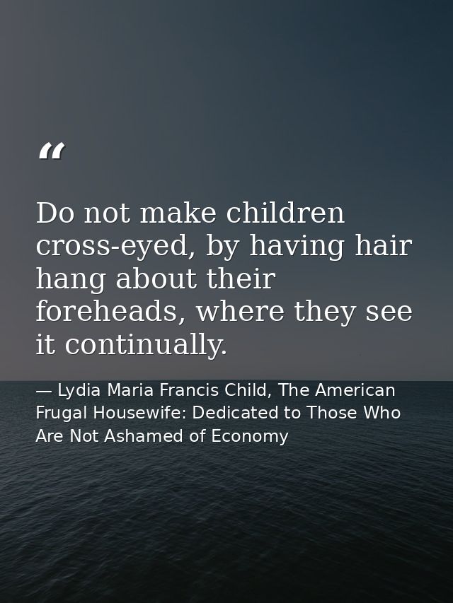 Do not make children cross-eyed, by having hair hang about their foreheads, where they see it continually. — Lydia Maria Francis Child, The American Frugal Housewife: Dedicated to Those Who Are Not Ashamed of Economy