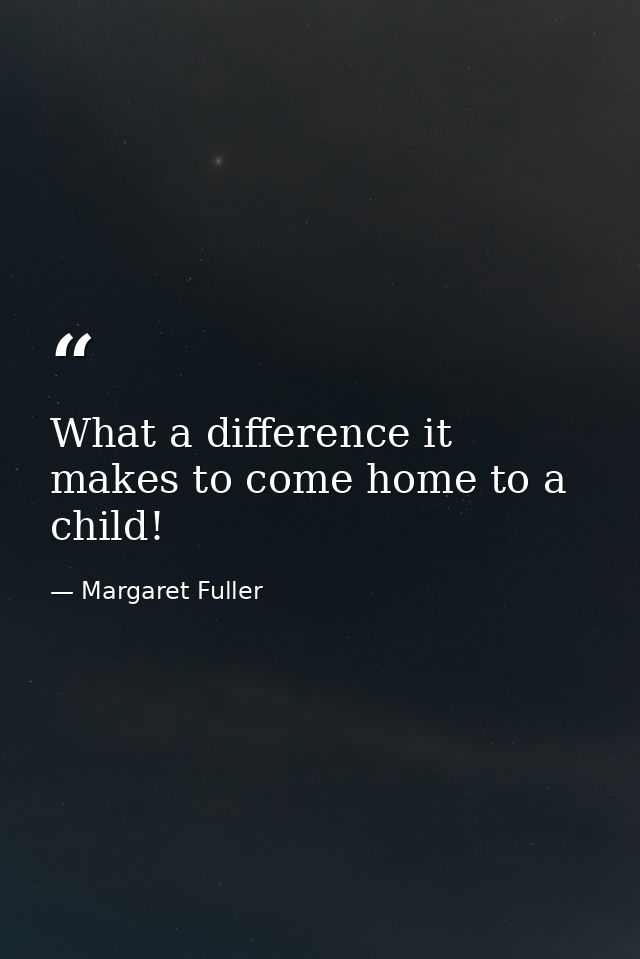 What a difference it makes to come home to a child! — Margaret Fuller