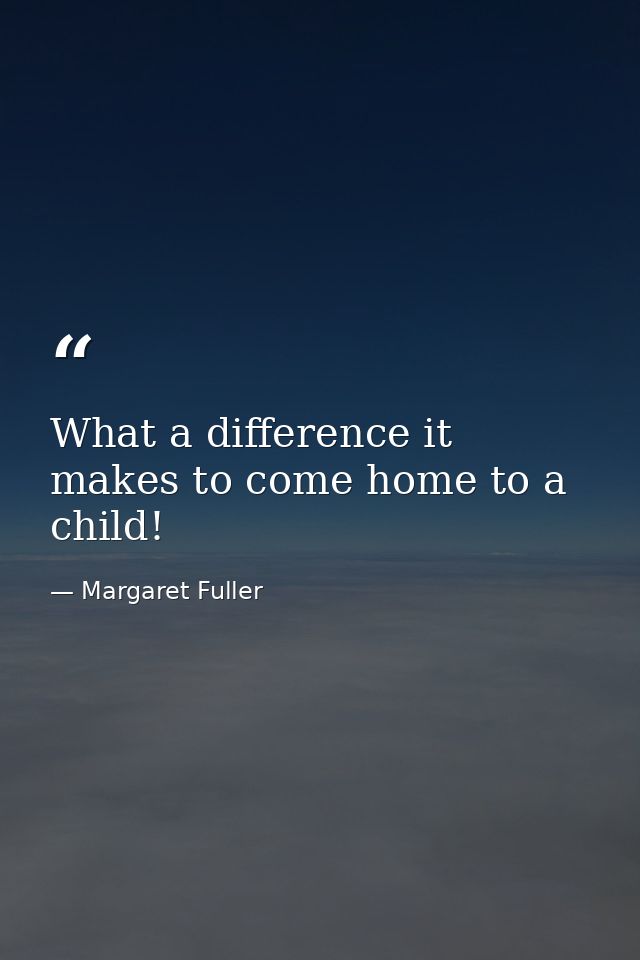What a difference it makes to come home to a child! — Margaret Fuller