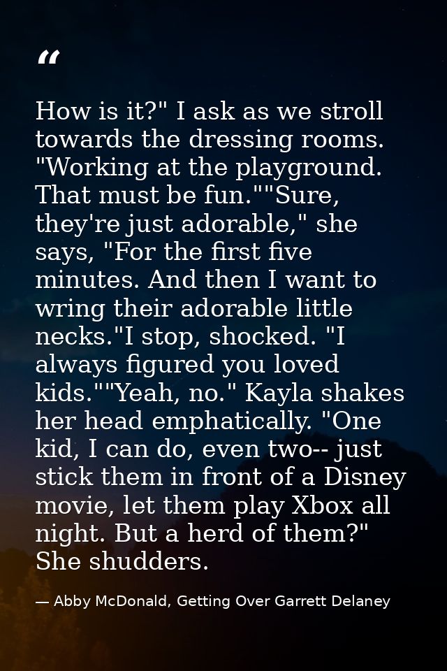 How is it?" I ask as we stroll towards the dressing rooms. "Working at the playground. That must be fun.""Sure, they're  — Abby McDonald, Getting Over Garrett Delaney