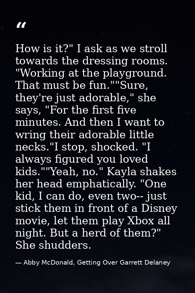 How is it?" I ask as we stroll towards the dressing rooms. "Working at the playground. That must be fun.""Sure, they're  — Abby McDonald, Getting Over Garrett Delaney