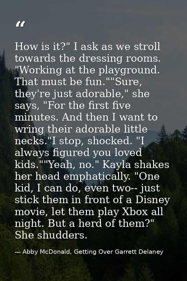 How is it?" I ask as we stroll towards the dressing rooms. "Working at the playground. That must be fun.""Sure, they're  — Abby McDonald, Getting Over Garrett Delaney