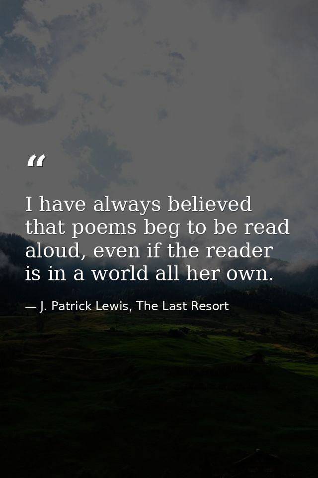 I have always believed that poems beg to be read aloud, even if the reader is in a world all her own. — J. Patrick Lewis, The Last Resort