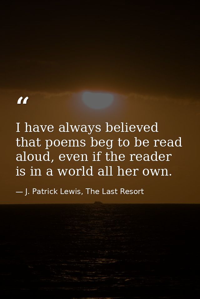 I have always believed that poems beg to be read aloud, even if the reader is in a world all her own. — J. Patrick Lewis, The Last Resort