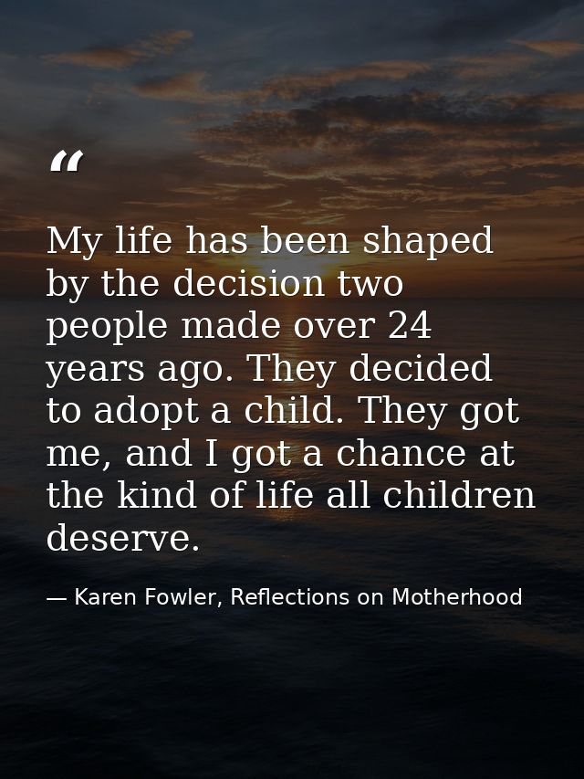 My life has been shaped by the decision two people made over 24 years ago. They decided to adopt a child. They got me, a — Karen Fowler, Reflections on Motherhood