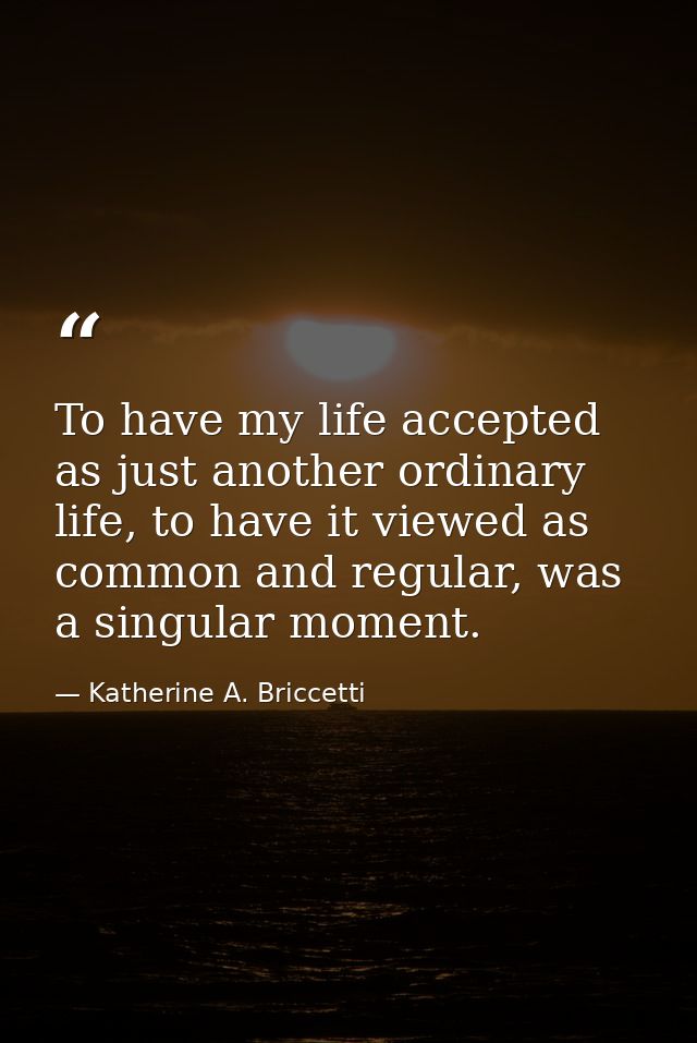 To have my life accepted as just another ordinary life, to have it viewed as common and regular, was a singular moment. — Katherine A. Briccetti