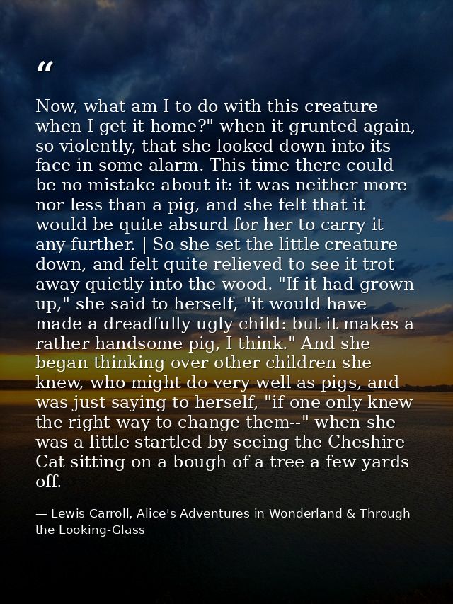 Now, what am I to do with this creature when I get it home?" when it grunted again, so violently, that she looked down i — Lewis Carroll, Alice's Adventures in Wonderland & Through the Looking-Glass