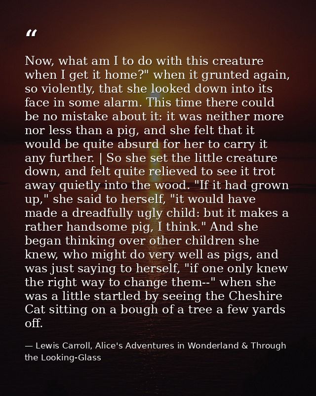 Now, what am I to do with this creature when I get it home?" when it grunted again, so violently, that she looked down i — Lewis Carroll, Alice's Adventures in Wonderland & Through the Looking-Glass