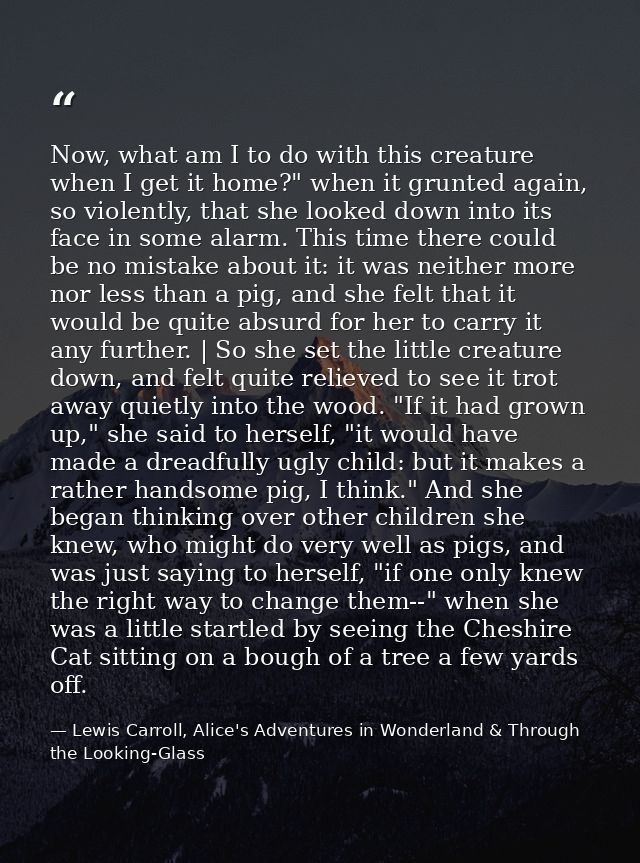 Now, what am I to do with this creature when I get it home?" when it grunted again, so violently, that she looked down i — Lewis Carroll, Alice's Adventures in Wonderland & Through the Looking-Glass