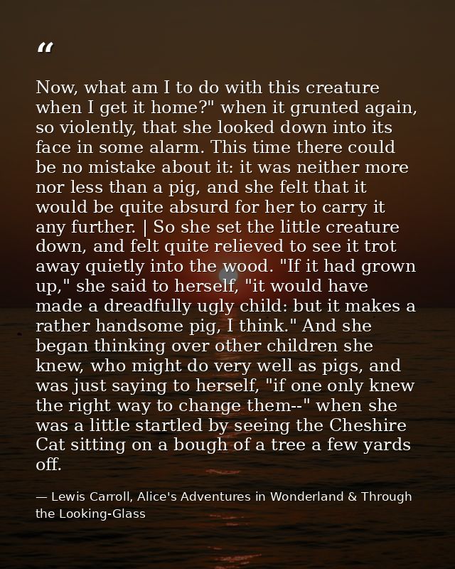 Now, what am I to do with this creature when I get it home?" when it grunted again, so violently, that she looked down i — Lewis Carroll, Alice's Adventures in Wonderland & Through the Looking-Glass