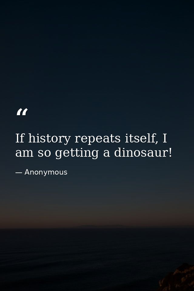 If history repeats itself, I am so getting a dinosaur! — Anonymous