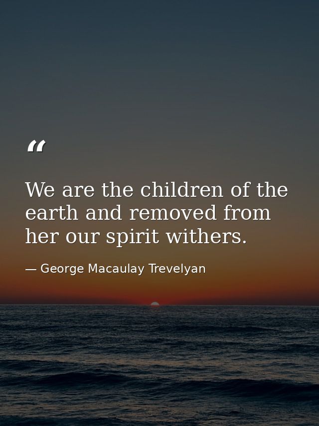 We are the children of the earth and removed from her our spirit withers. — George Macaulay Trevelyan