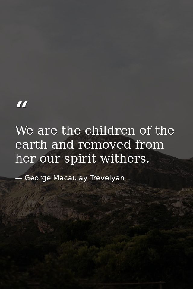 We are the children of the earth and removed from her our spirit withers. — George Macaulay Trevelyan