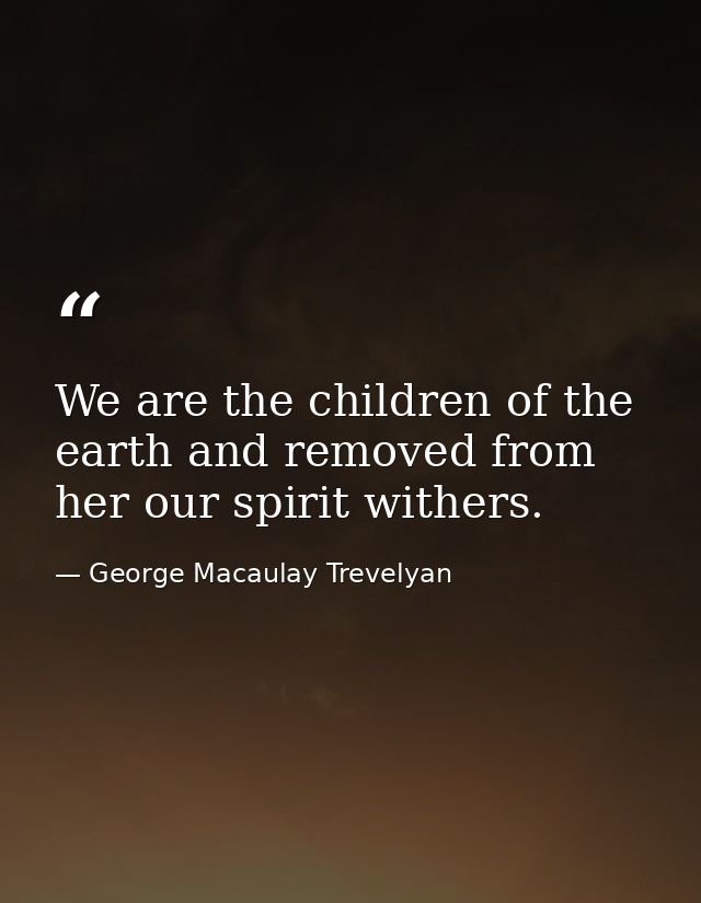 We are the children of the earth and removed from her our spirit withers. — George Macaulay Trevelyan