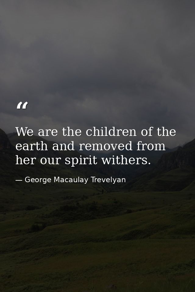 We are the children of the earth and removed from her our spirit withers. — George Macaulay Trevelyan
