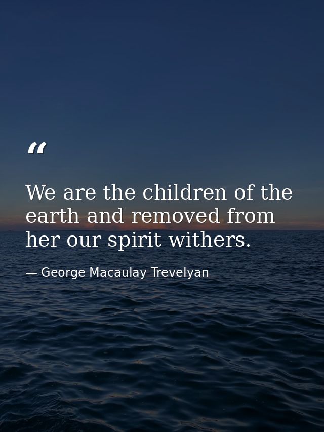 We are the children of the earth and removed from her our spirit withers. — George Macaulay Trevelyan